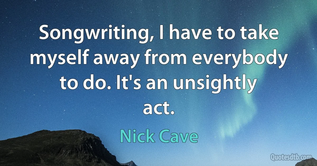 Songwriting, I have to take myself away from everybody to do. It's an unsightly act. (Nick Cave)