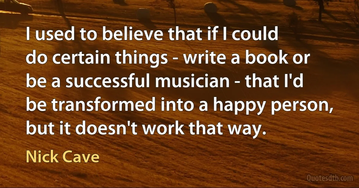 I used to believe that if I could do certain things - write a book or be a successful musician - that I'd be transformed into a happy person, but it doesn't work that way. (Nick Cave)