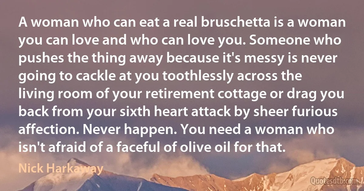 A woman who can eat a real bruschetta is a woman you can love and who can love you. Someone who pushes the thing away because it's messy is never going to cackle at you toothlessly across the living room of your retirement cottage or drag you back from your sixth heart attack by sheer furious affection. Never happen. You need a woman who isn't afraid of a faceful of olive oil for that. (Nick Harkaway)