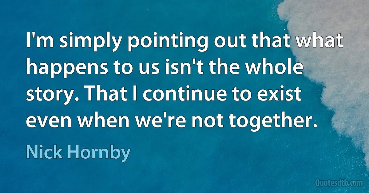 I'm simply pointing out that what happens to us isn't the whole story. That I continue to exist even when we're not together. (Nick Hornby)