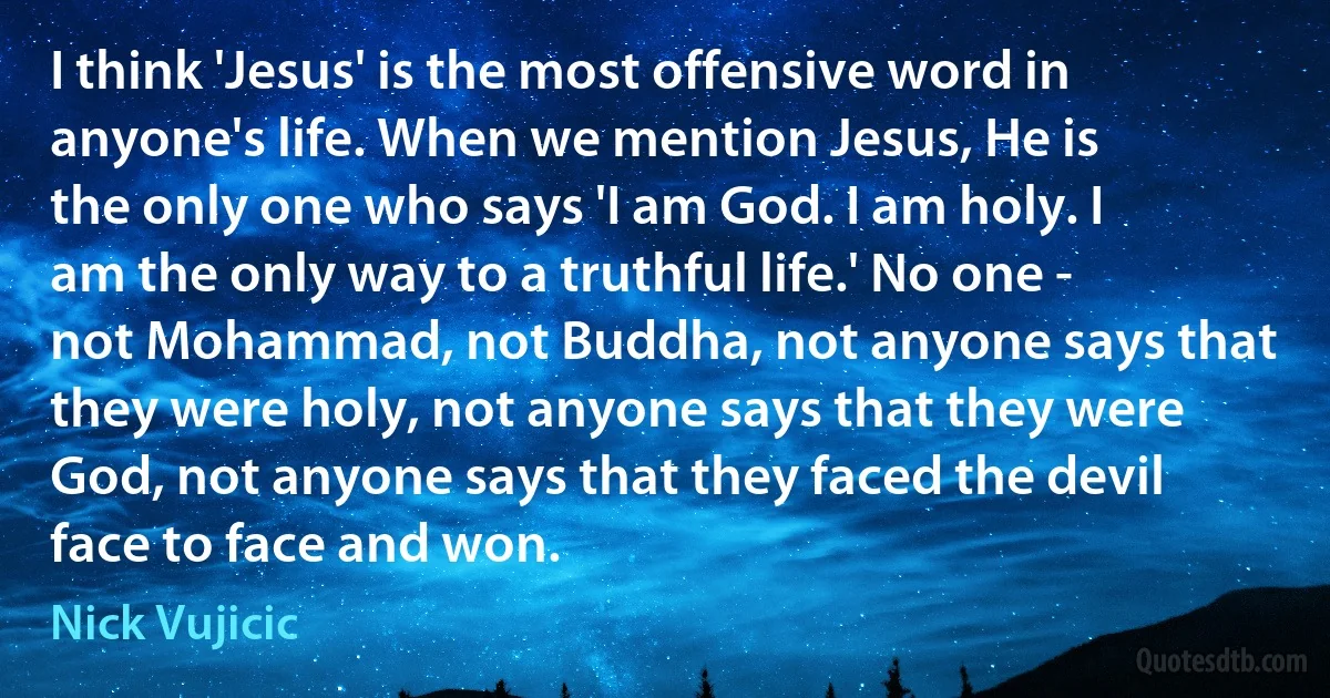 I think 'Jesus' is the most offensive word in anyone's life. When we mention Jesus, He is the only one who says 'I am God. I am holy. I am the only way to a truthful life.' No one - not Mohammad, not Buddha, not anyone says that they were holy, not anyone says that they were God, not anyone says that they faced the devil face to face and won. (Nick Vujicic)