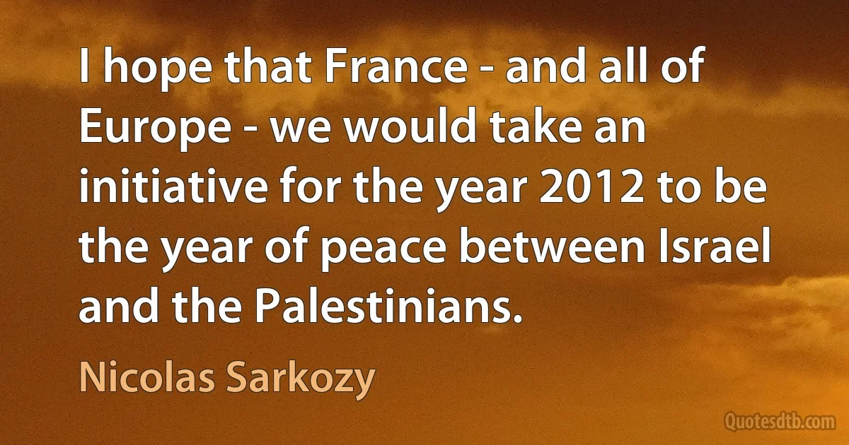 I hope that France - and all of Europe - we would take an initiative for the year 2012 to be the year of peace between Israel and the Palestinians. (Nicolas Sarkozy)