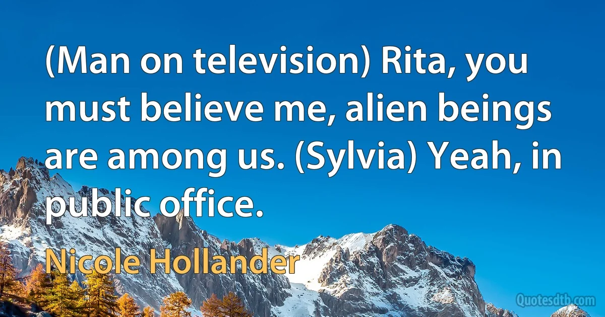 (Man on television) Rita, you must believe me, alien beings are among us. (Sylvia) Yeah, in public office. (Nicole Hollander)