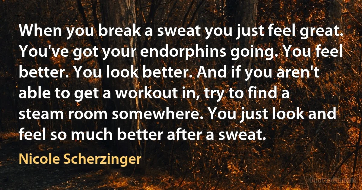 When you break a sweat you just feel great. You've got your endorphins going. You feel better. You look better. And if you aren't able to get a workout in, try to find a steam room somewhere. You just look and feel so much better after a sweat. (Nicole Scherzinger)