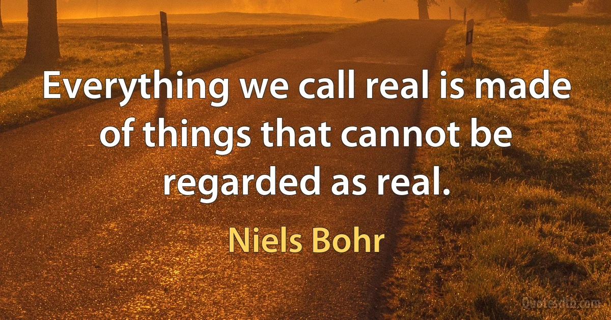 Everything we call real is made of things that cannot be regarded as real. (Niels Bohr)