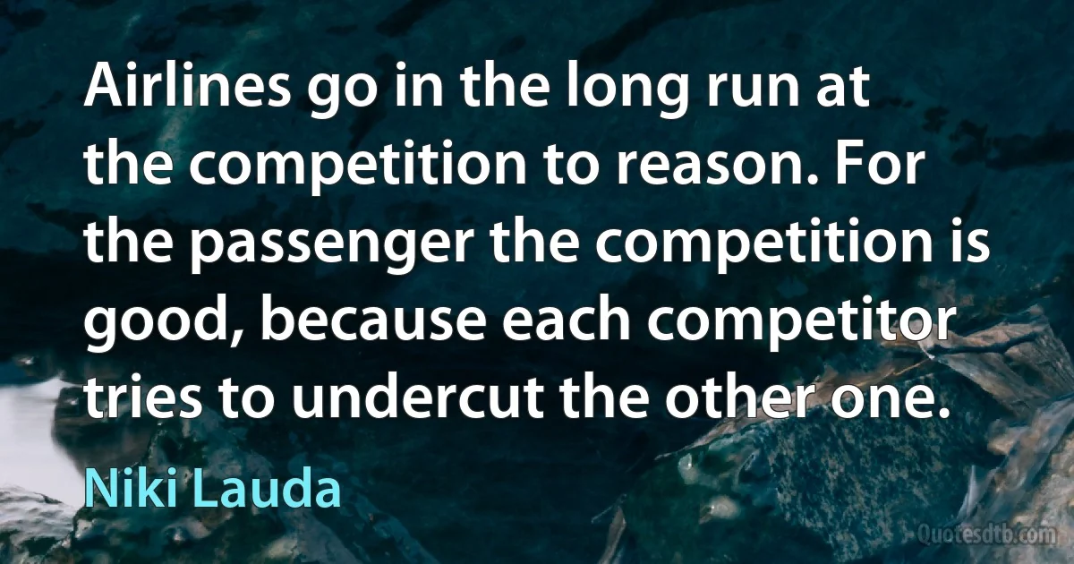 Airlines go in the long run at the competition to reason. For the passenger the competition is good, because each competitor tries to undercut the other one. (Niki Lauda)