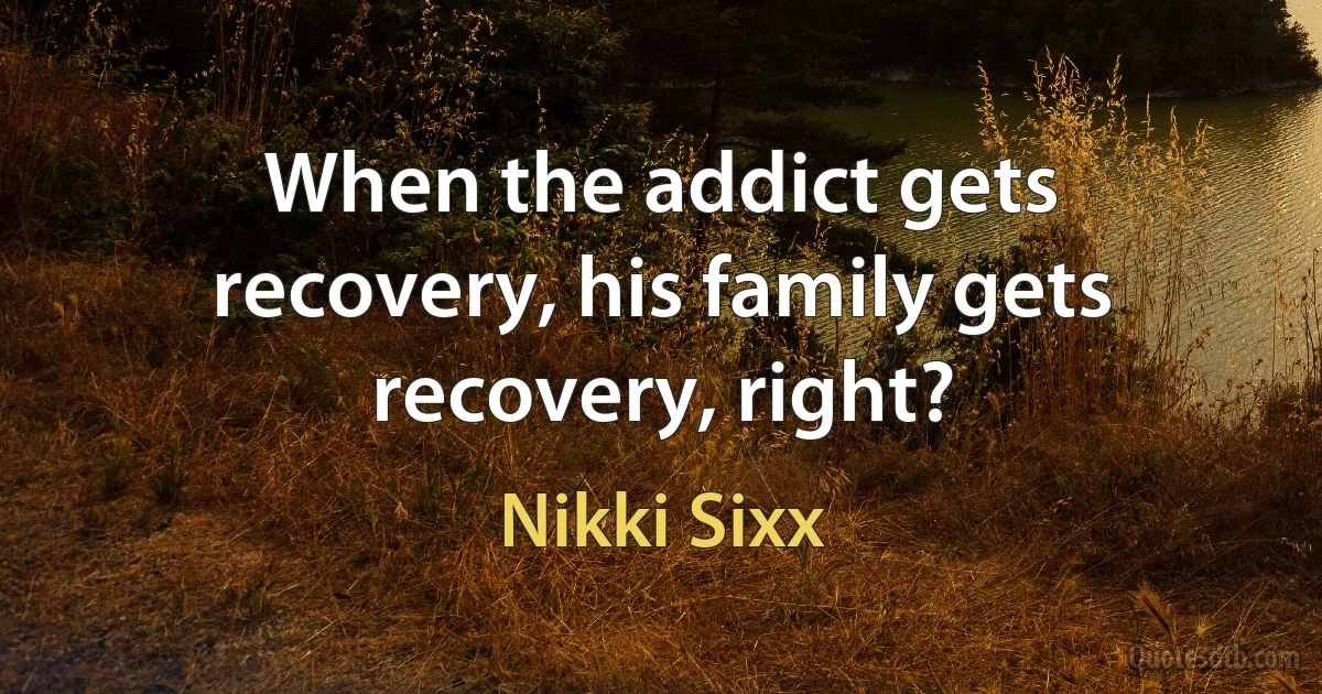 When the addict gets recovery, his family gets recovery, right? (Nikki Sixx)