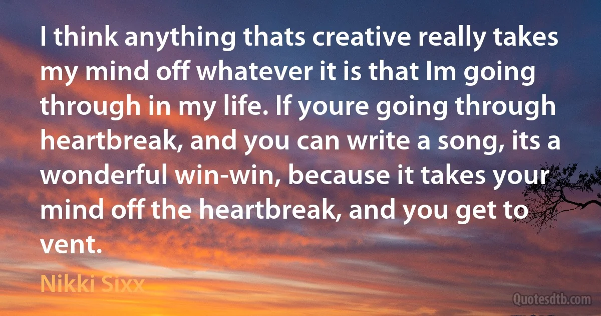 I think anything thats creative really takes my mind off whatever it is that Im going through in my life. If youre going through heartbreak, and you can write a song, its a wonderful win-win, because it takes your mind off the heartbreak, and you get to vent. (Nikki Sixx)