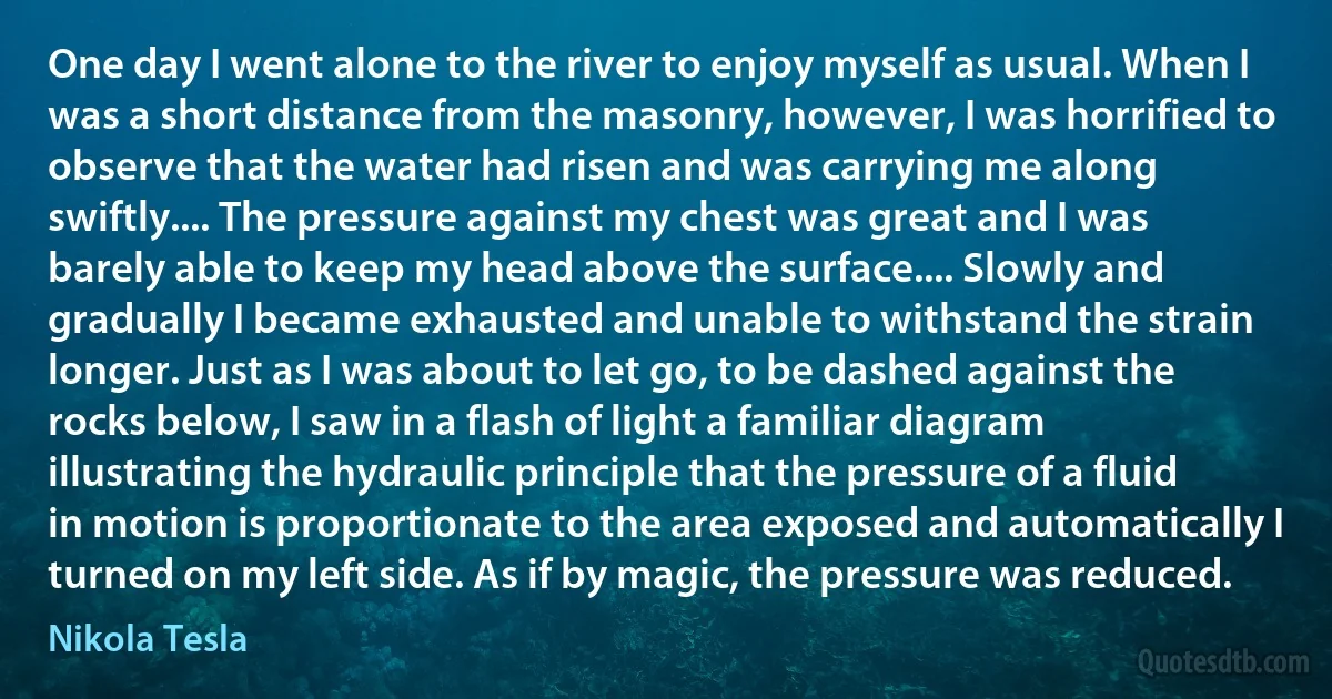 One day I went alone to the river to enjoy myself as usual. When I was a short distance from the masonry, however, I was horrified to observe that the water had risen and was carrying me along swiftly.... The pressure against my chest was great and I was barely able to keep my head above the surface.... Slowly and gradually I became exhausted and unable to withstand the strain longer. Just as I was about to let go, to be dashed against the rocks below, I saw in a flash of light a familiar diagram illustrating the hydraulic principle that the pressure of a fluid in motion is proportionate to the area exposed and automatically I turned on my left side. As if by magic, the pressure was reduced. (Nikola Tesla)