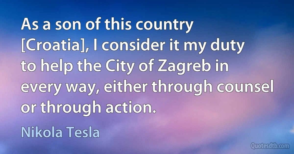 As a son of this country [Croatia], I consider it my duty to help the City of Zagreb in every way, either through counsel or through action. (Nikola Tesla)