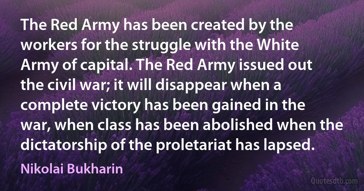 The Red Army has been created by the workers for the struggle with the White Army of capital. The Red Army issued out the civil war; it will disappear when a complete victory has been gained in the war, when class has been abolished when the dictatorship of the proletariat has lapsed. (Nikolai Bukharin)