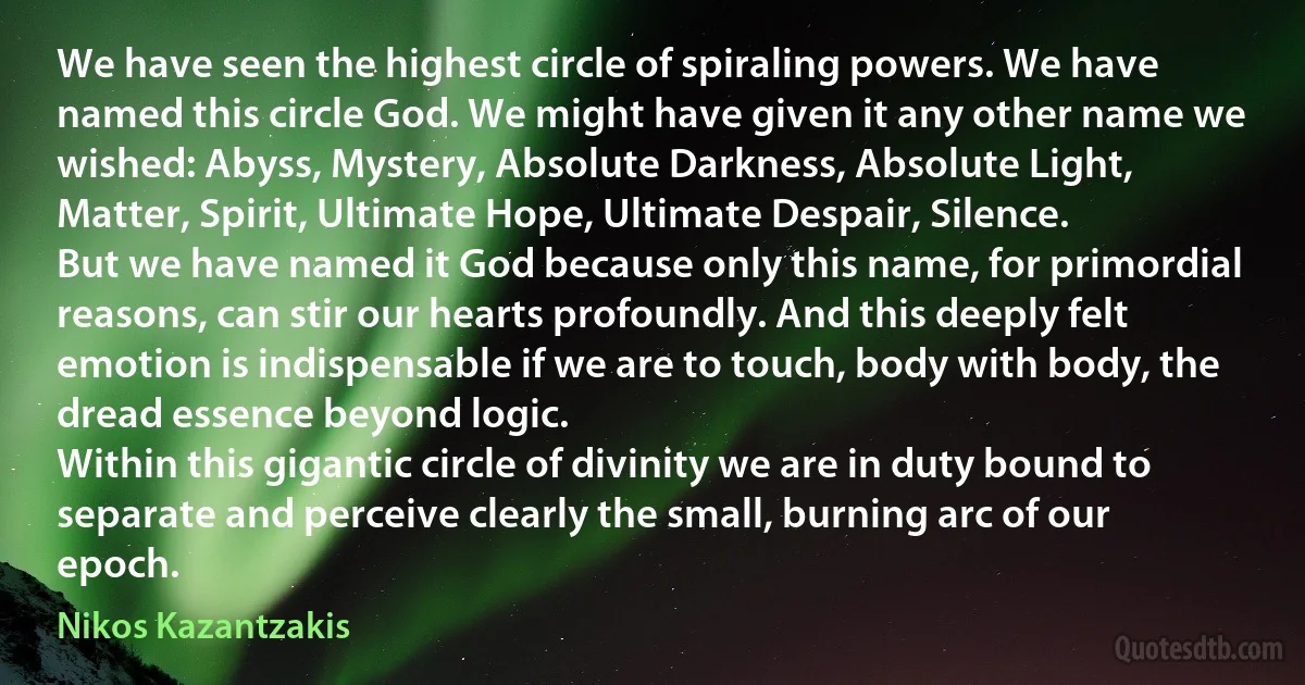 We have seen the highest circle of spiraling powers. We have named this circle God. We might have given it any other name we wished: Abyss, Mystery, Absolute Darkness, Absolute Light, Matter, Spirit, Ultimate Hope, Ultimate Despair, Silence.
But we have named it God because only this name, for primordial reasons, can stir our hearts profoundly. And this deeply felt emotion is indispensable if we are to touch, body with body, the dread essence beyond logic.
Within this gigantic circle of divinity we are in duty bound to separate and perceive clearly the small, burning arc of our epoch. (Nikos Kazantzakis)