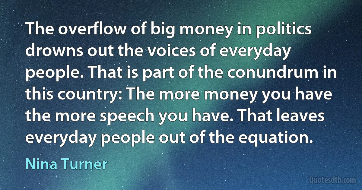 The overflow of big money in politics drowns out the voices of everyday people. That is part of the conundrum in this country: The more money you have the more speech you have. That leaves everyday people out of the equation. (Nina Turner)