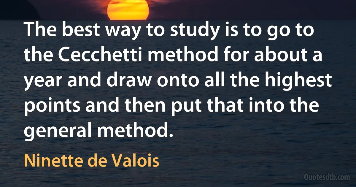 The best way to study is to go to the Cecchetti method for about a year and draw onto all the highest points and then put that into the general method. (Ninette de Valois)