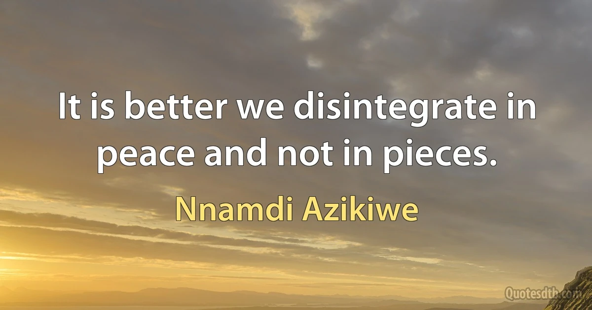 It is better we disintegrate in peace and not in pieces. (Nnamdi Azikiwe)