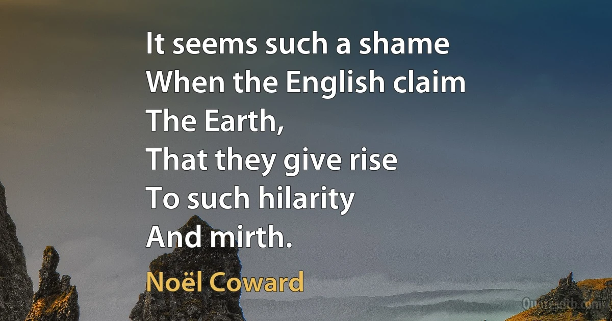 It seems such a shame
When the English claim
The Earth,
That they give rise
To such hilarity
And mirth. (Noël Coward)