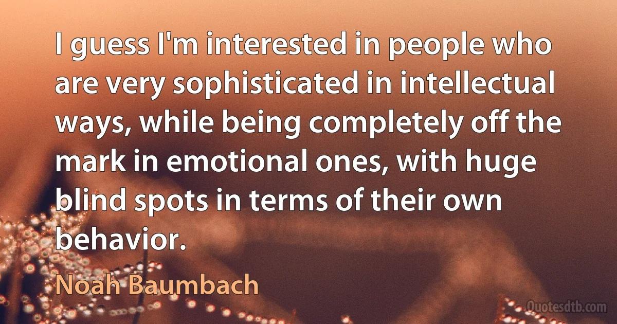 I guess I'm interested in people who are very sophisticated in intellectual ways, while being completely off the mark in emotional ones, with huge blind spots in terms of their own behavior. (Noah Baumbach)