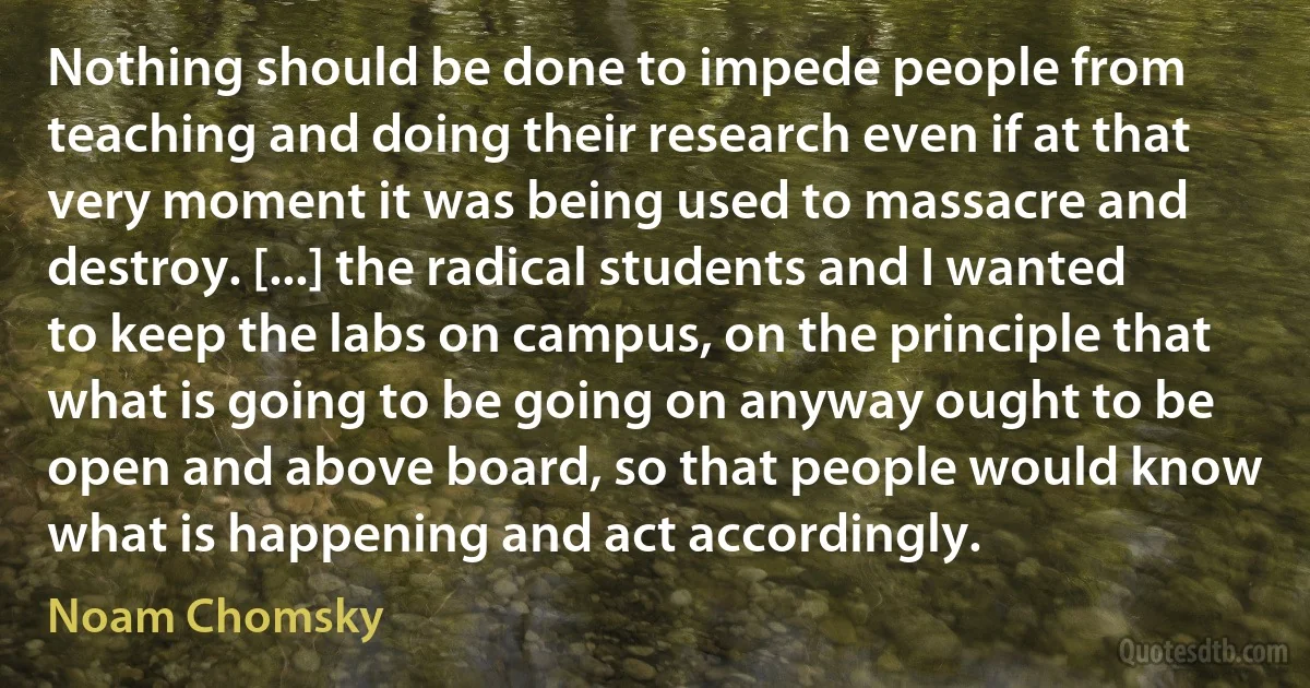 Nothing should be done to impede people from teaching and doing their research even if at that very moment it was being used to massacre and destroy. [...] the radical students and I wanted to keep the labs on campus, on the principle that what is going to be going on anyway ought to be open and above board, so that people would know what is happening and act accordingly. (Noam Chomsky)