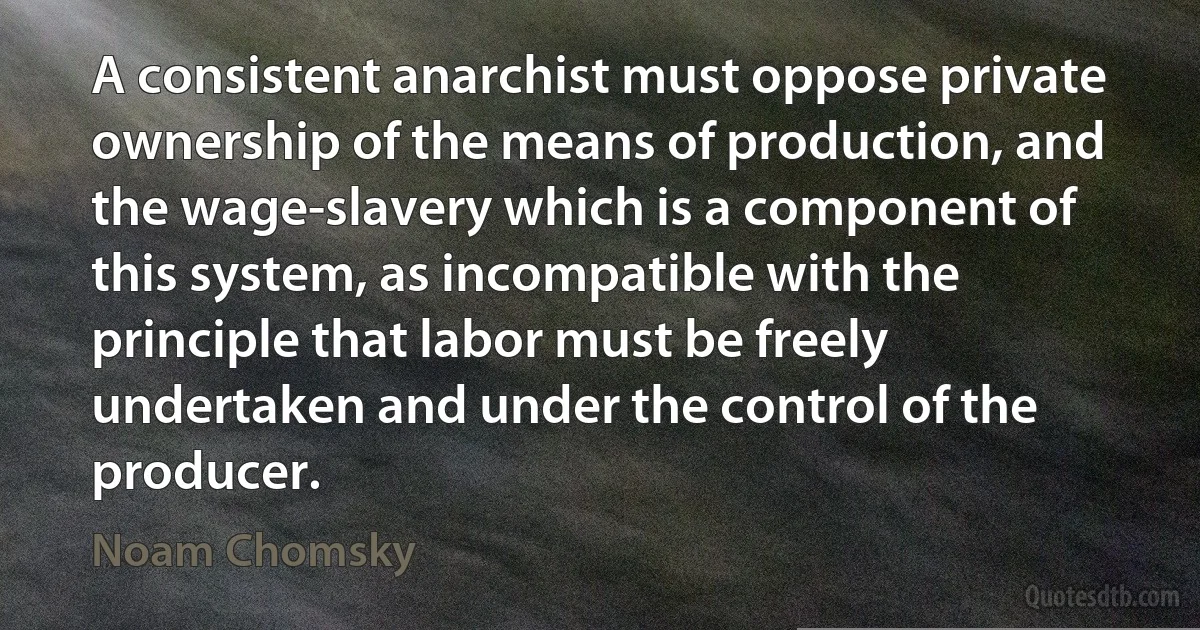 A consistent anarchist must oppose private ownership of the means of production, and the wage-slavery which is a component of this system, as incompatible with the principle that labor must be freely undertaken and under the control of the producer. (Noam Chomsky)