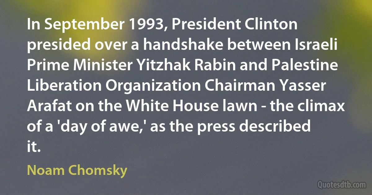 In September 1993, President Clinton presided over a handshake between Israeli Prime Minister Yitzhak Rabin and Palestine Liberation Organization Chairman Yasser Arafat on the White House lawn - the climax of a 'day of awe,' as the press described it. (Noam Chomsky)