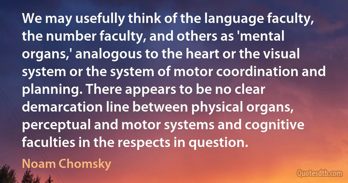 We may usefully think of the language faculty, the number faculty, and others as 'mental organs,' analogous to the heart or the visual system or the system of motor coordination and planning. There appears to be no clear demarcation line between physical organs, perceptual and motor systems and cognitive faculties in the respects in question. (Noam Chomsky)