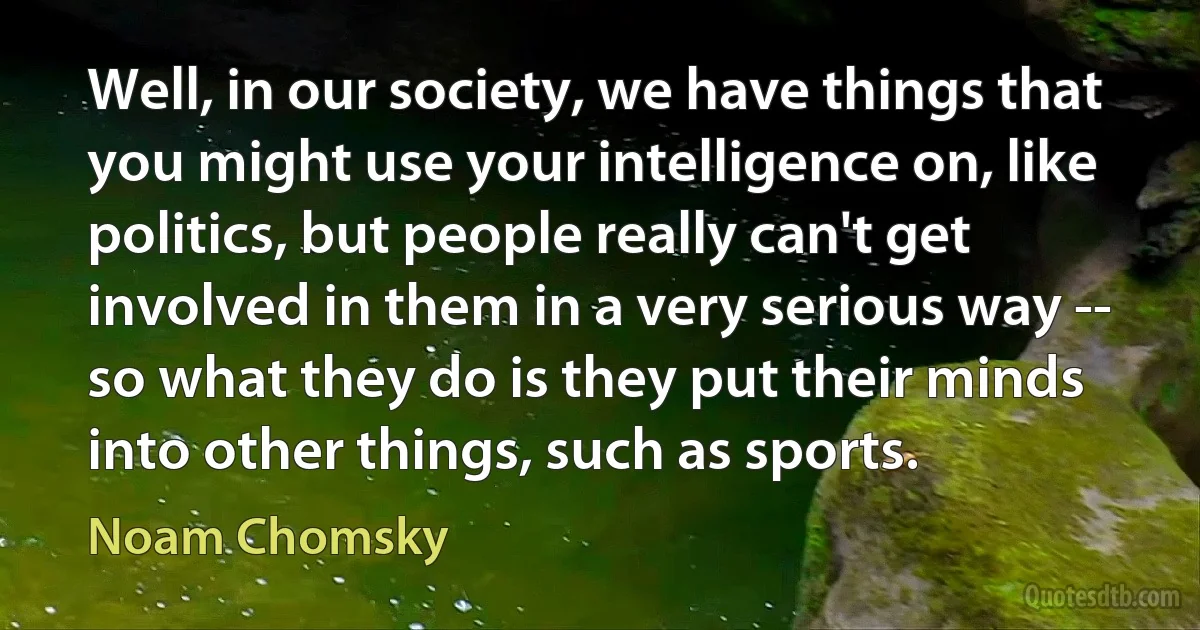 Well, in our society, we have things that you might use your intelligence on, like politics, but people really can't get involved in them in a very serious way -- so what they do is they put their minds into other things, such as sports. (Noam Chomsky)