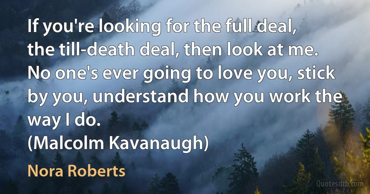 If you're looking for the full deal, the till-death deal, then look at me. No one's ever going to love you, stick by you, understand how you work the way I do.
(Malcolm Kavanaugh) (Nora Roberts)