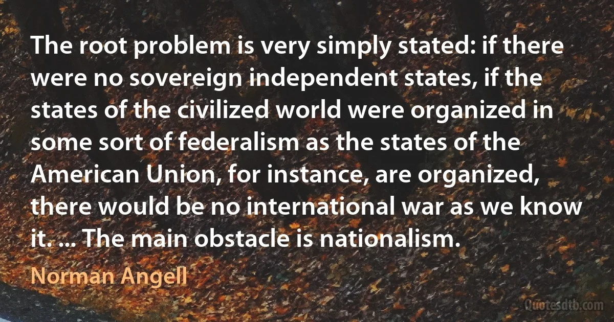 The root problem is very simply stated: if there were no sovereign independent states, if the states of the civilized world were organized in some sort of federalism as the states of the American Union, for instance, are organized, there would be no international war as we know it. ... The main obstacle is nationalism. (Norman Angell)