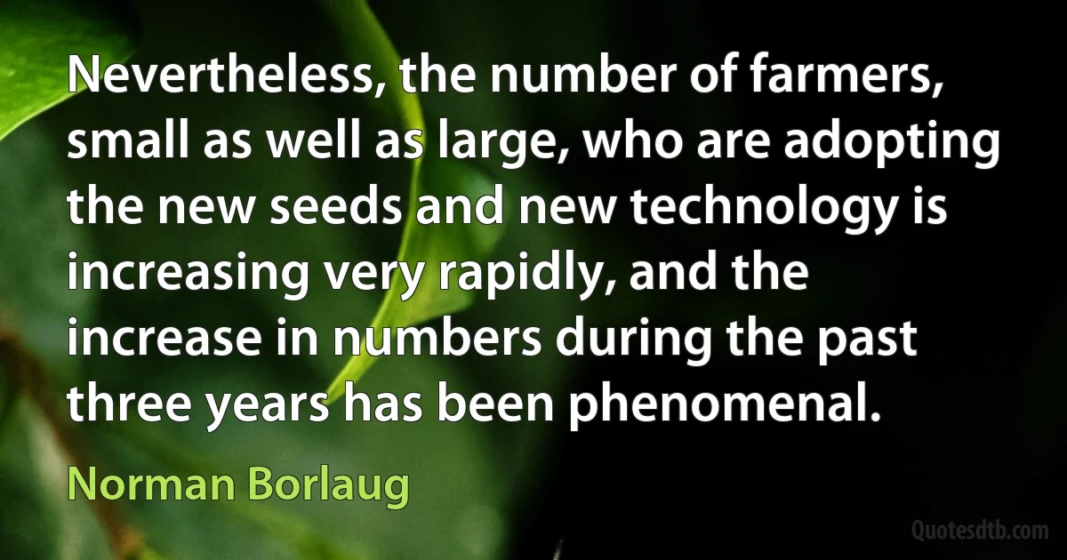 Nevertheless, the number of farmers, small as well as large, who are adopting the new seeds and new technology is increasing very rapidly, and the increase in numbers during the past three years has been phenomenal. (Norman Borlaug)