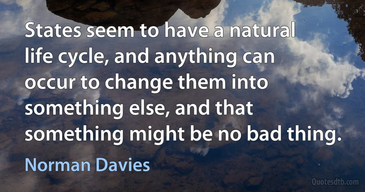 States seem to have a natural life cycle, and anything can occur to change them into something else, and that something might be no bad thing. (Norman Davies)