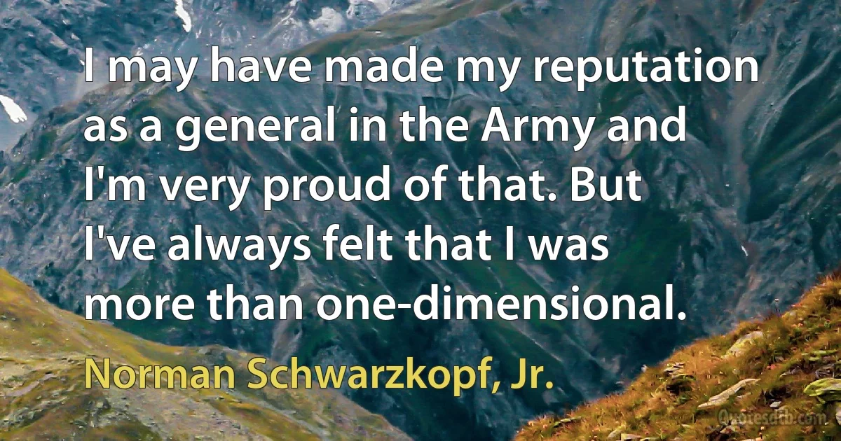 I may have made my reputation as a general in the Army and I'm very proud of that. But I've always felt that I was more than one-dimensional. (Norman Schwarzkopf, Jr.)