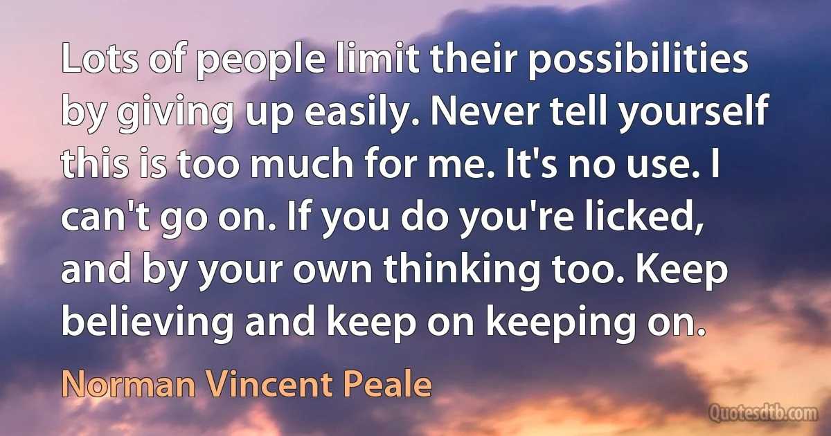 Lots of people limit their possibilities by giving up easily. Never tell yourself this is too much for me. It's no use. I can't go on. If you do you're licked, and by your own thinking too. Keep believing and keep on keeping on. (Norman Vincent Peale)