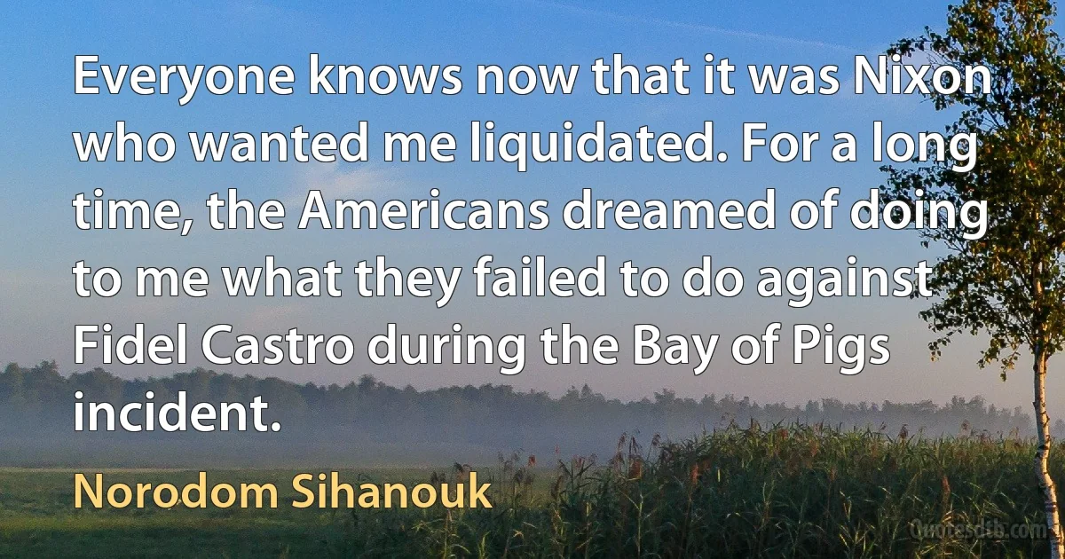 Everyone knows now that it was Nixon who wanted me liquidated. For a long time, the Americans dreamed of doing to me what they failed to do against Fidel Castro during the Bay of Pigs incident. (Norodom Sihanouk)