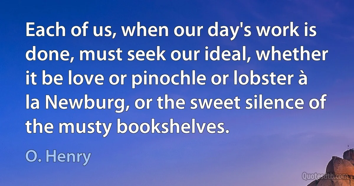 Each of us, when our day's work is done, must seek our ideal, whether it be love or pinochle or lobster à la Newburg, or the sweet silence of the musty bookshelves. (O. Henry)