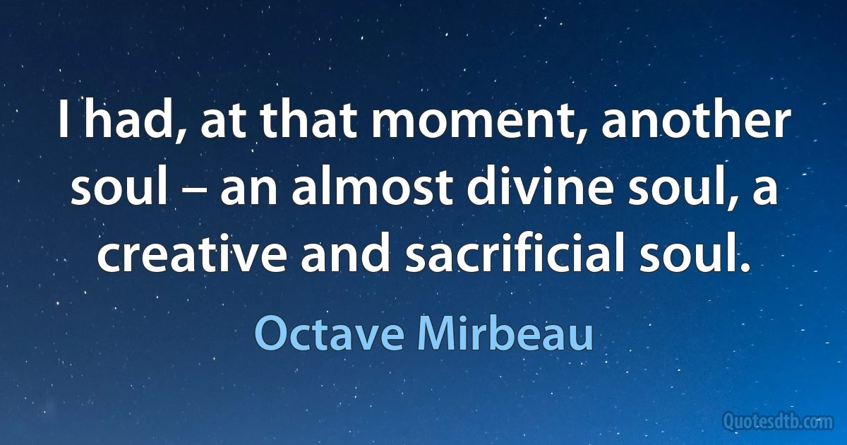 I had, at that moment, another soul – an almost divine soul, a creative and sacrificial soul. (Octave Mirbeau)