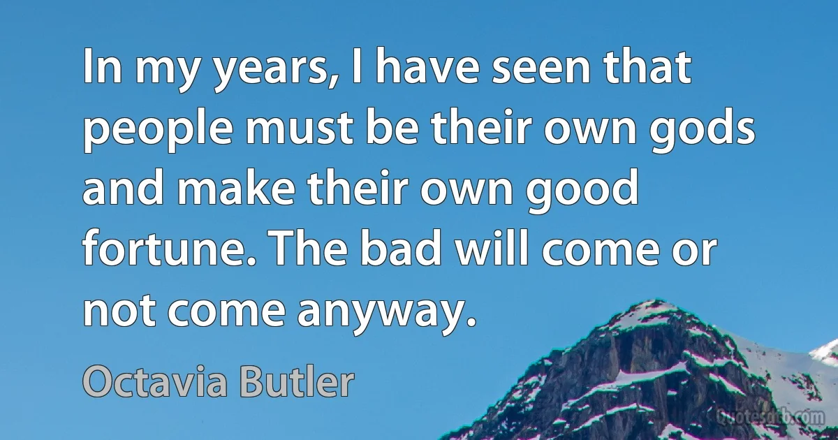 In my years, I have seen that people must be their own gods and make their own good fortune. The bad will come or not come anyway. (Octavia Butler)