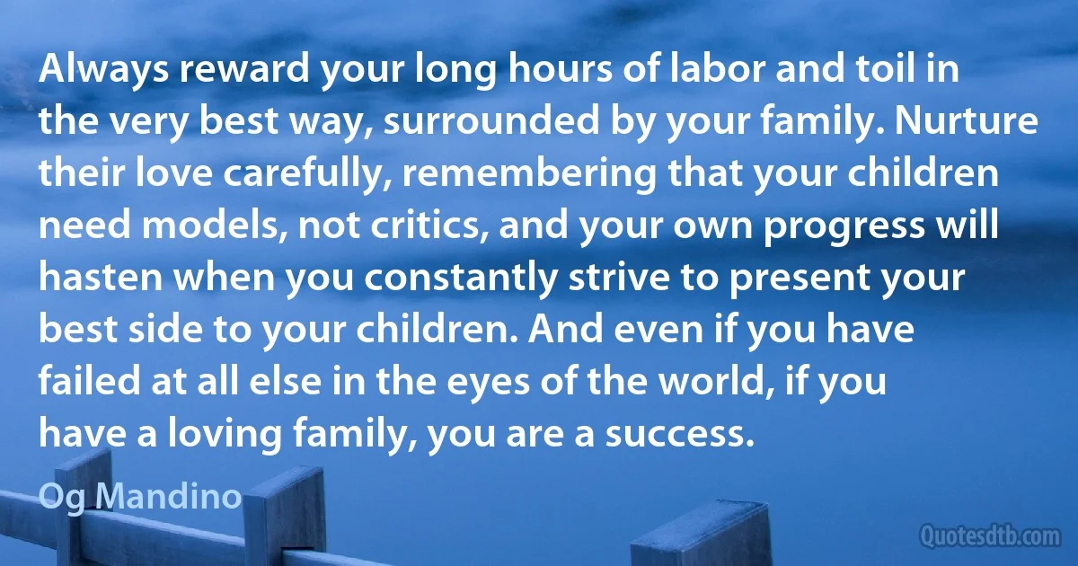 Always reward your long hours of labor and toil in the very best way, surrounded by your family. Nurture their love carefully, remembering that your children need models, not critics, and your own progress will hasten when you constantly strive to present your best side to your children. And even if you have failed at all else in the eyes of the world, if you have a loving family, you are a success. (Og Mandino)