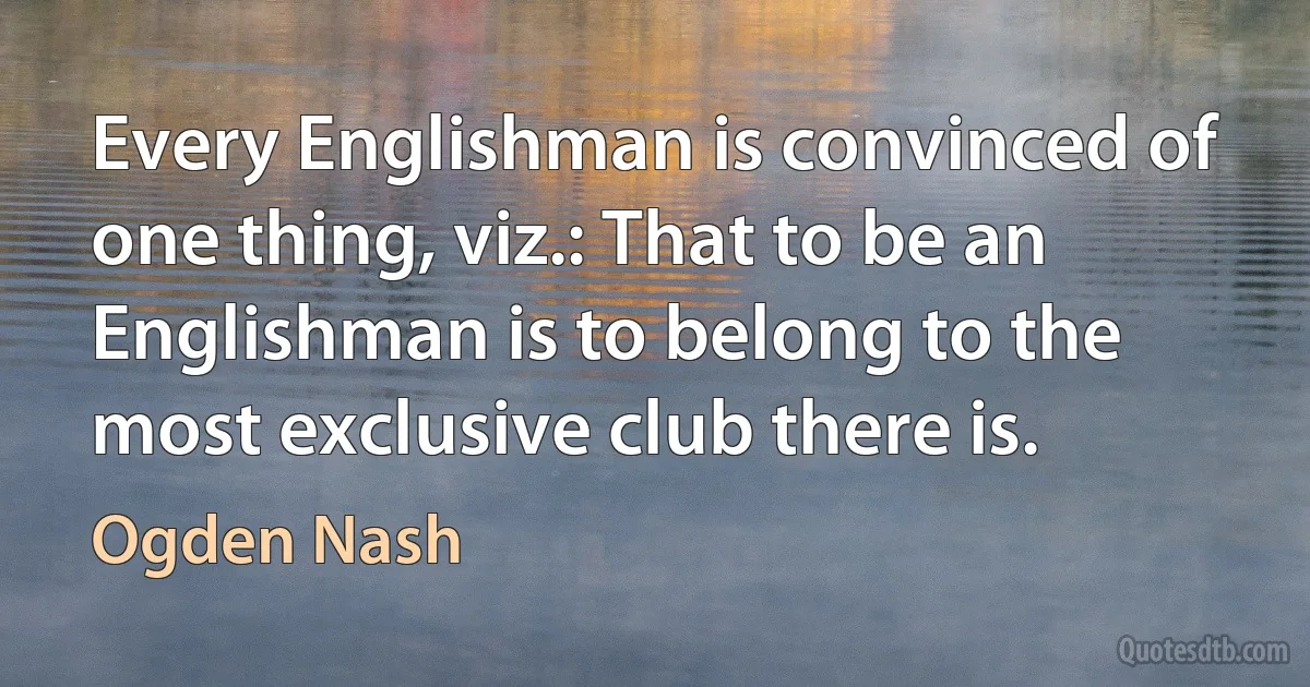 Every Englishman is convinced of one thing, viz.: That to be an Englishman is to belong to the most exclusive club there is. (Ogden Nash)