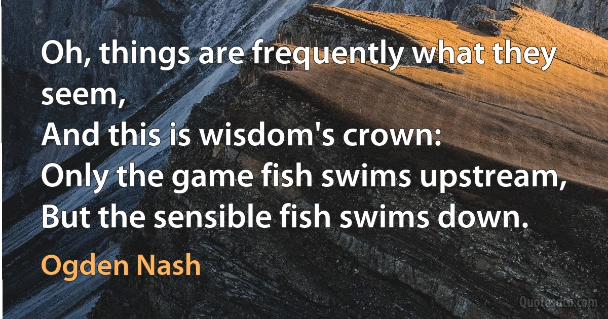 Oh, things are frequently what they seem,
And this is wisdom's crown:
Only the game fish swims upstream,
But the sensible fish swims down. (Ogden Nash)