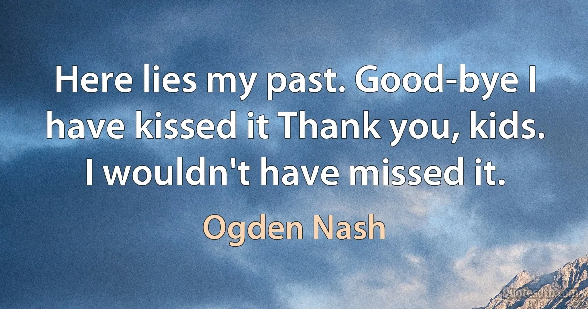 Here lies my past. Good-bye I have kissed it Thank you, kids. I wouldn't have missed it. (Ogden Nash)