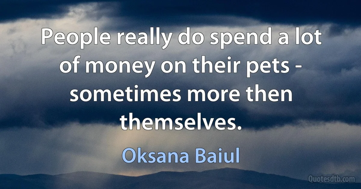 People really do spend a lot of money on their pets - sometimes more then themselves. (Oksana Baiul)