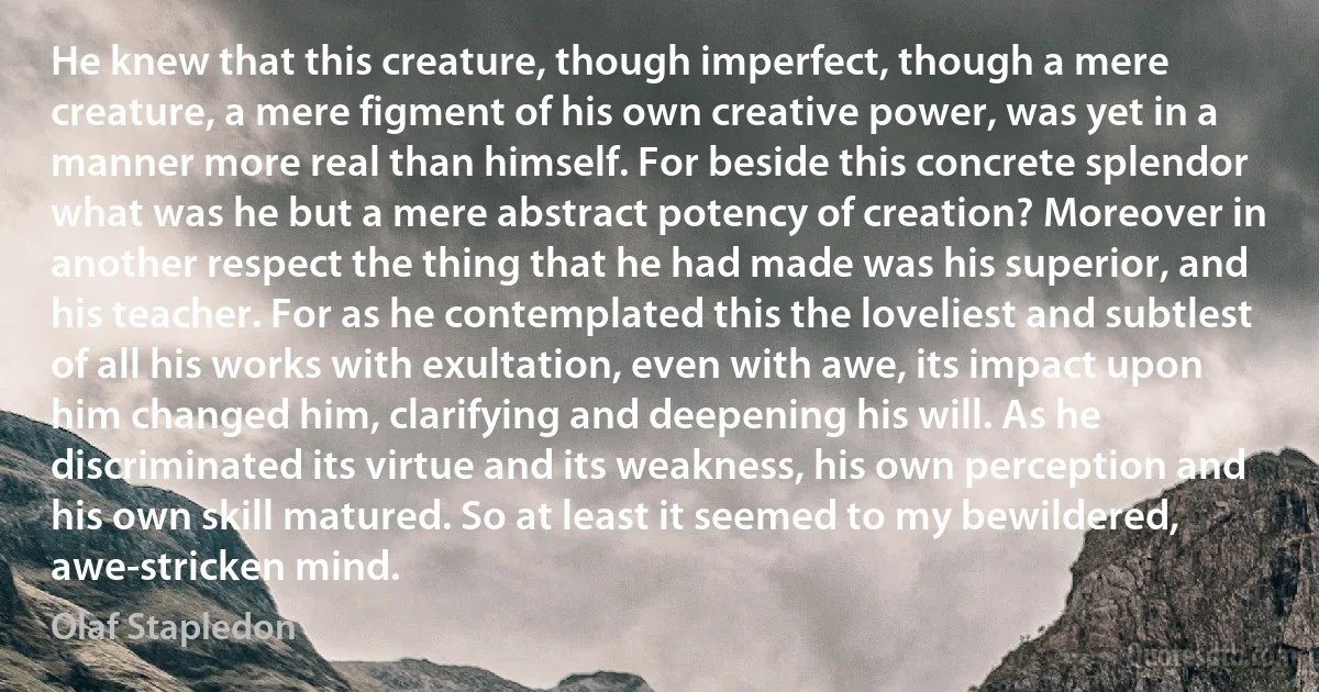 He knew that this creature, though imperfect, though a mere creature, a mere figment of his own creative power, was yet in a manner more real than himself. For beside this concrete splendor what was he but a mere abstract potency of creation? Moreover in another respect the thing that he had made was his superior, and his teacher. For as he contemplated this the loveliest and subtlest of all his works with exultation, even with awe, its impact upon him changed him, clarifying and deepening his will. As he discriminated its virtue and its weakness, his own perception and his own skill matured. So at least it seemed to my bewildered, awe-stricken mind. (Olaf Stapledon)