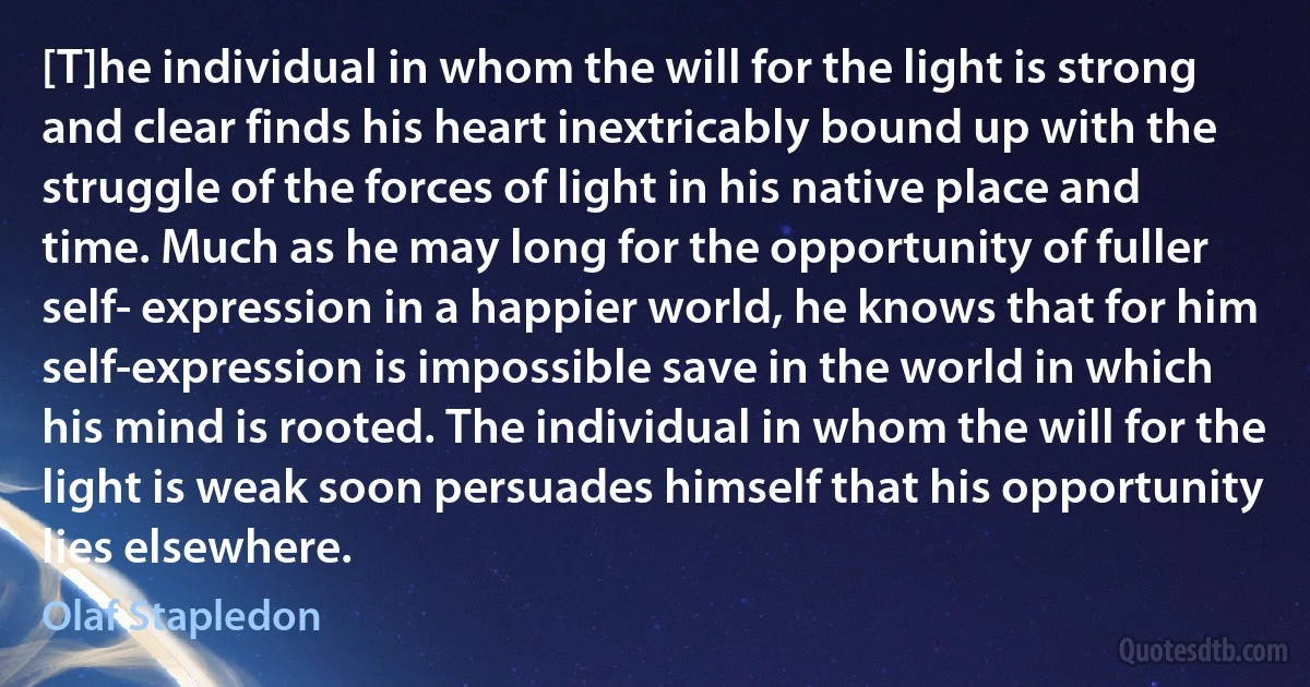 [T]he individual in whom the will for the light is strong and clear finds his heart inextricably bound up with the struggle of the forces of light in his native place and time. Much as he may long for the opportunity of fuller self- expression in a happier world, he knows that for him self-expression is impossible save in the world in which his mind is rooted. The individual in whom the will for the light is weak soon persuades himself that his opportunity lies elsewhere. (Olaf Stapledon)