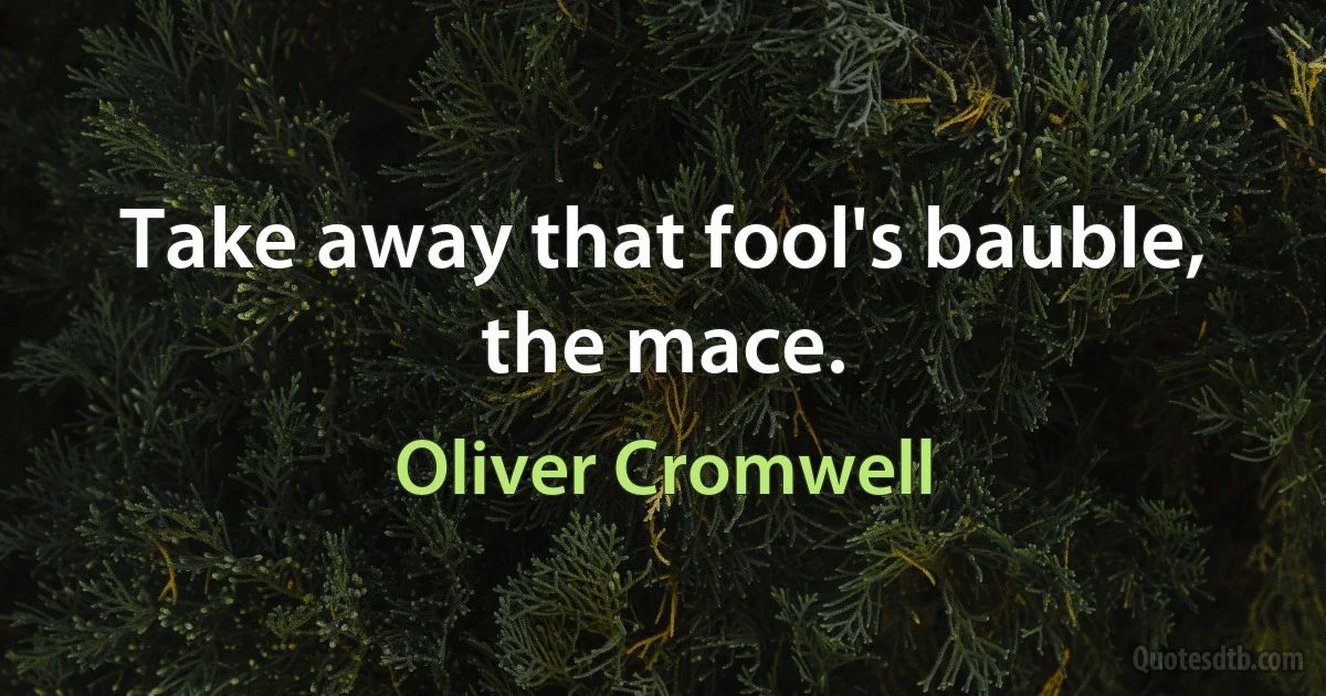 Take away that fool's bauble, the mace. (Oliver Cromwell)