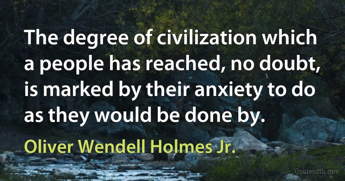 The degree of civilization which a people has reached, no doubt, is marked by their anxiety to do as they would be done by. (Oliver Wendell Holmes Jr.)