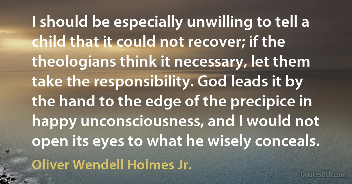 I should be especially unwilling to tell a child that it could not recover; if the theologians think it necessary, let them take the responsibility. God leads it by the hand to the edge of the precipice in happy unconsciousness, and I would not open its eyes to what he wisely conceals. (Oliver Wendell Holmes Jr.)