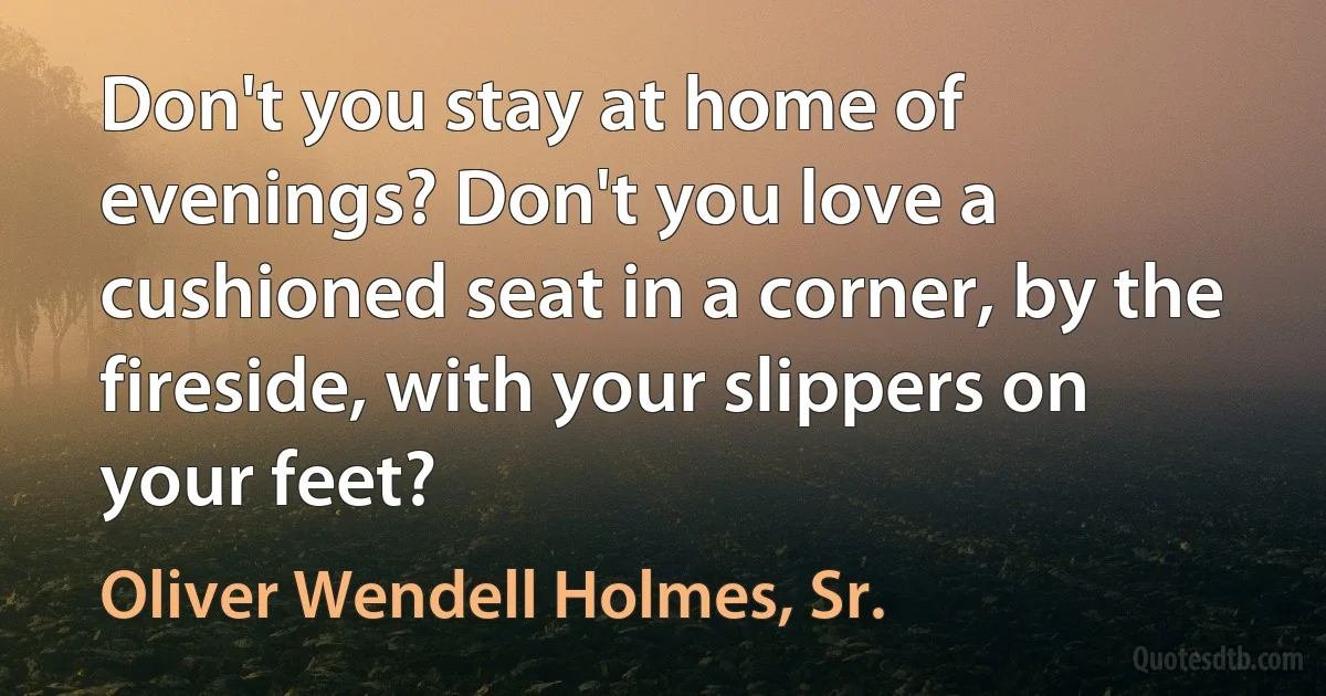 Don't you stay at home of evenings? Don't you love a cushioned seat in a corner, by the fireside, with your slippers on your feet? (Oliver Wendell Holmes, Sr.)