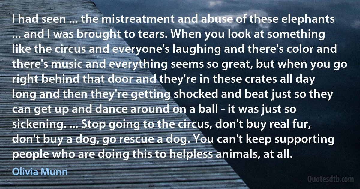 I had seen ... the mistreatment and abuse of these elephants ... and I was brought to tears. When you look at something like the circus and everyone's laughing and there's color and there's music and everything seems so great, but when you go right behind that door and they're in these crates all day long and then they're getting shocked and beat just so they can get up and dance around on a ball - it was just so sickening. ... Stop going to the circus, don't buy real fur, don't buy a dog, go rescue a dog. You can't keep supporting people who are doing this to helpless animals, at all. (Olivia Munn)