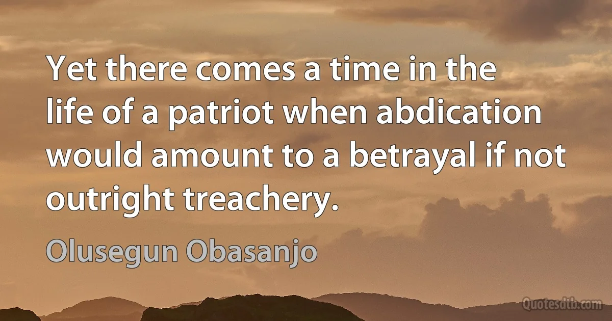 Yet there comes a time in the life of a patriot when abdication would amount to a betrayal if not outright treachery. (Olusegun Obasanjo)