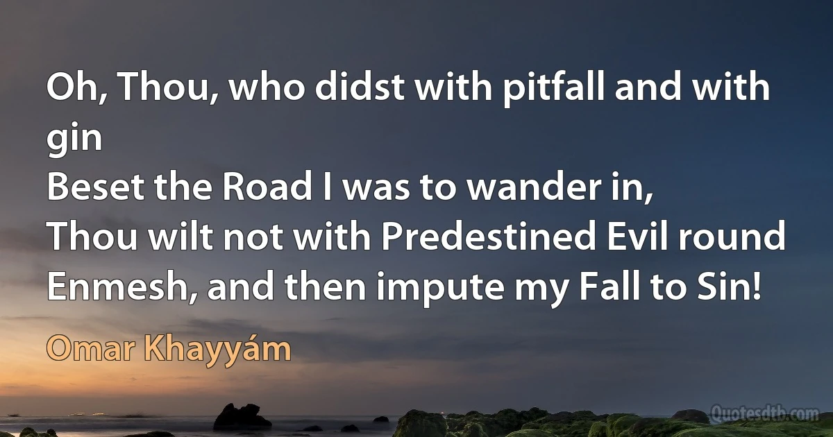 Oh, Thou, who didst with pitfall and with gin
Beset the Road I was to wander in,
Thou wilt not with Predestined Evil round
Enmesh, and then impute my Fall to Sin! (Omar Khayyám)